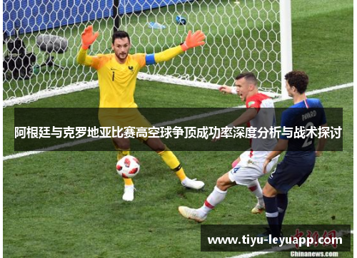 阿根廷与克罗地亚比赛高空球争顶成功率深度分析与战术探讨