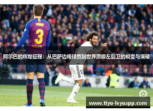 阿尔巴的辉煌征程:从巴萨边缘球员到世界顶级左后卫的蜕变与突破