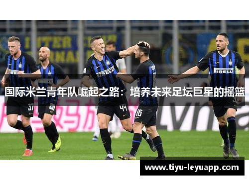 国际米兰青年队崛起之路:培养未来足坛巨星的摇篮