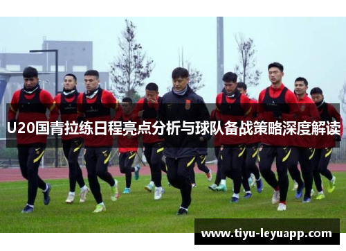 U20国青拉练日程亮点分析与球队备战策略深度解读