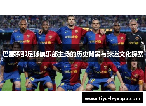 巴塞罗那足球俱乐部主场的历史背景与球迷文化探索