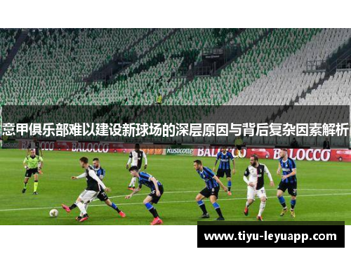 意甲俱乐部难以建设新球场的深层原因与背后复杂因素解析